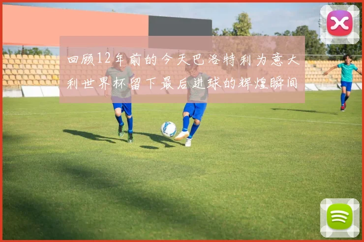 回顾12年前的今天巴洛特利为意大利世界杯留下最后进球的辉煌瞬间