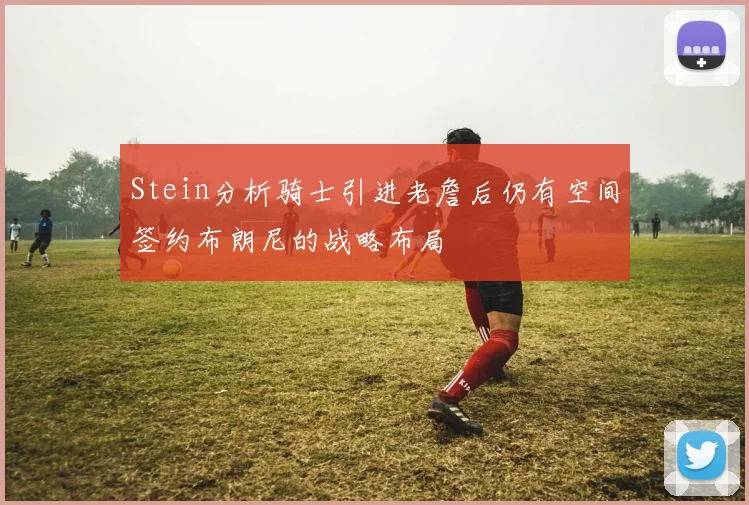 Stein分析骑士引进老詹后仍有空间签约布朗尼的战略布局
