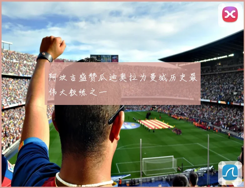 阿坎吉盛赞瓜迪奥拉为曼城历史最伟大教练之一