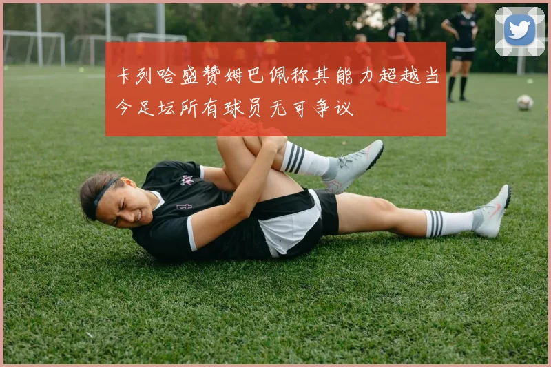 卡列哈盛赞姆巴佩称其能力超越当今足坛所有球员无可争议