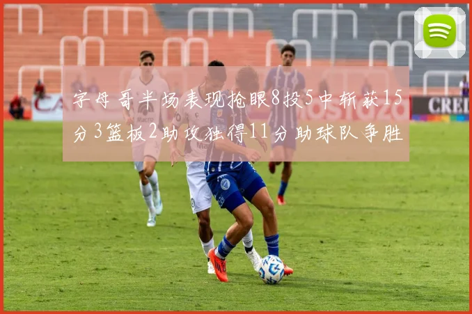 字母哥半场表现抢眼8投5中斩获15分3篮板2助攻独得11分助球队争胜