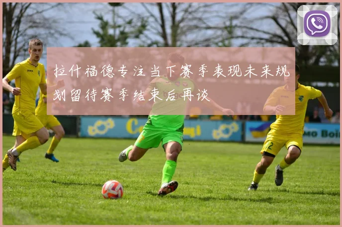 拉什福德专注当下赛季表现未来规划留待赛季结束后再谈