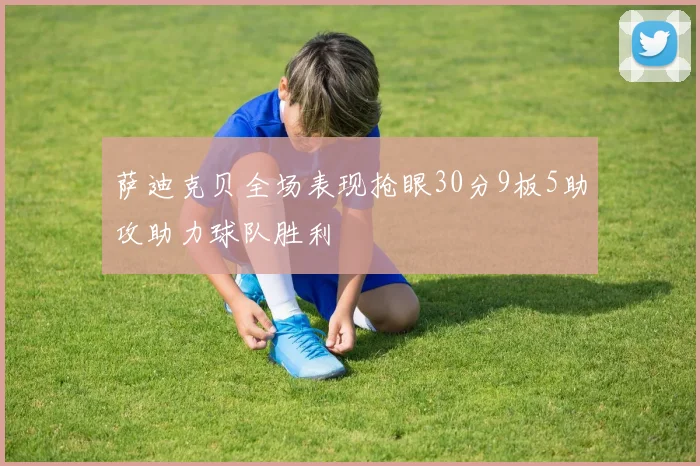 萨迪克贝全场表现抢眼30分9板5助攻助力球队胜利
