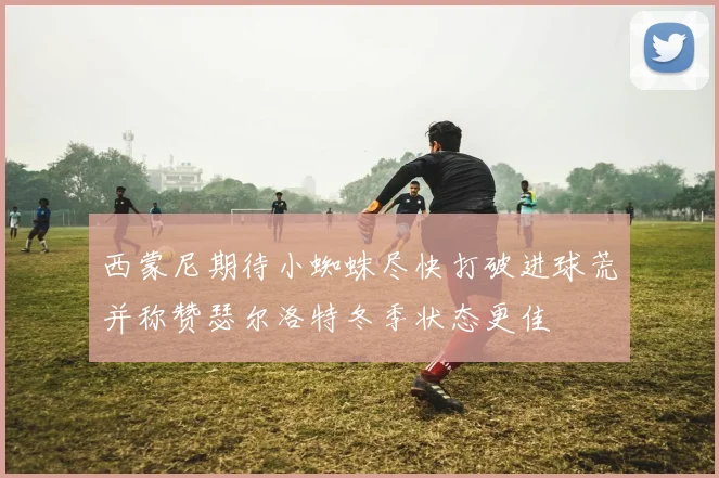 西蒙尼期待小蜘蛛尽快打破进球荒并称赞瑟尔洛特冬季状态更佳