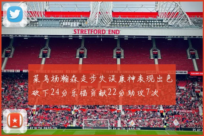 菜鸟杨瀚森走步失误康神表现出色砍下24分乐福贡献22分助攻7次