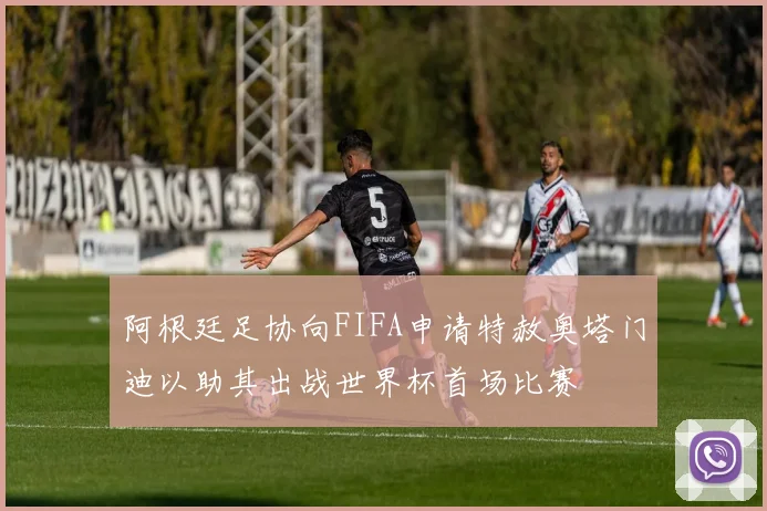 阿根廷足协向FIFA申请特赦奥塔门迪以助其出战世界杯首场比赛