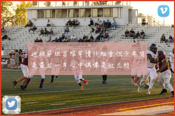 迪班萨坦言绿军情怀难舍但今年将是最后一年心中偶像是杜兰特