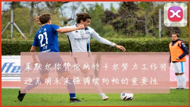 莱默尔称赞伦纳特卡尔努力工作将迎光明未来强调续约帕的重要性