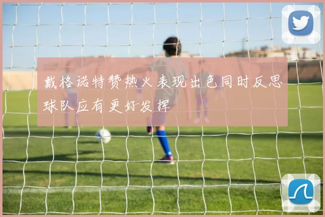 戴格诺特赞热火表现出色同时反思球队应有更好发挥