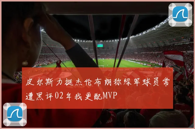 皮尔斯力挺杰伦布朗称绿军球员常遭黑评02年我更配MVP